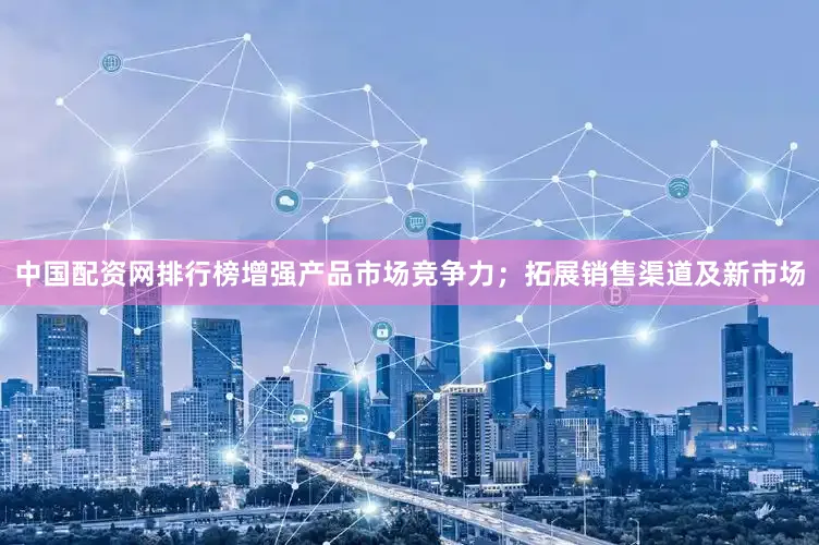 中国配资网排行榜增强产品市场竞争力；拓展销售渠道及新市场