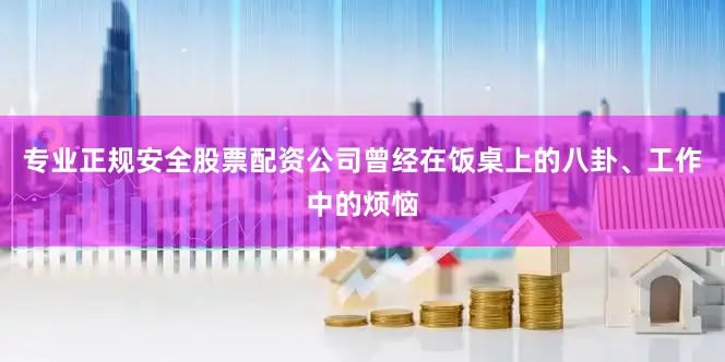 专业正规安全股票配资公司曾经在饭桌上的八卦、工作中的烦恼